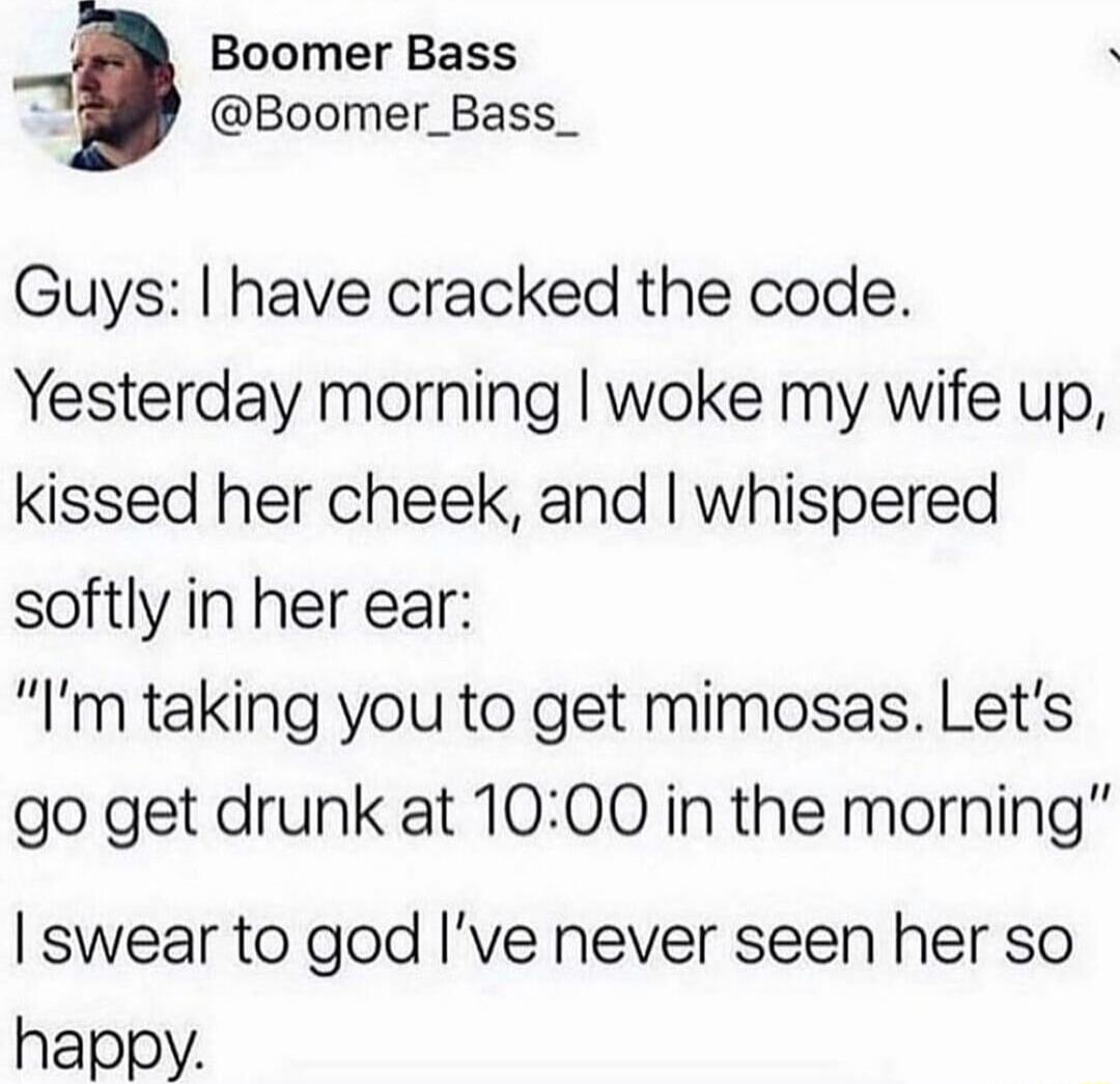 4 Boomer Bass Boomer_Bass_ Guys have cracked the code Yesterday morning woke my wife up kissed her cheek and whispered softly in her ear Im taking you to get mimosas Lets go get drunk at 1000 in the morning swear to god Ive never seen her so happy