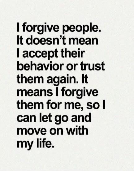 I forgive people. It doesn't mean I accept their behavior or trust them again. It means I forgive them for me, so I can let go and move on with my life.