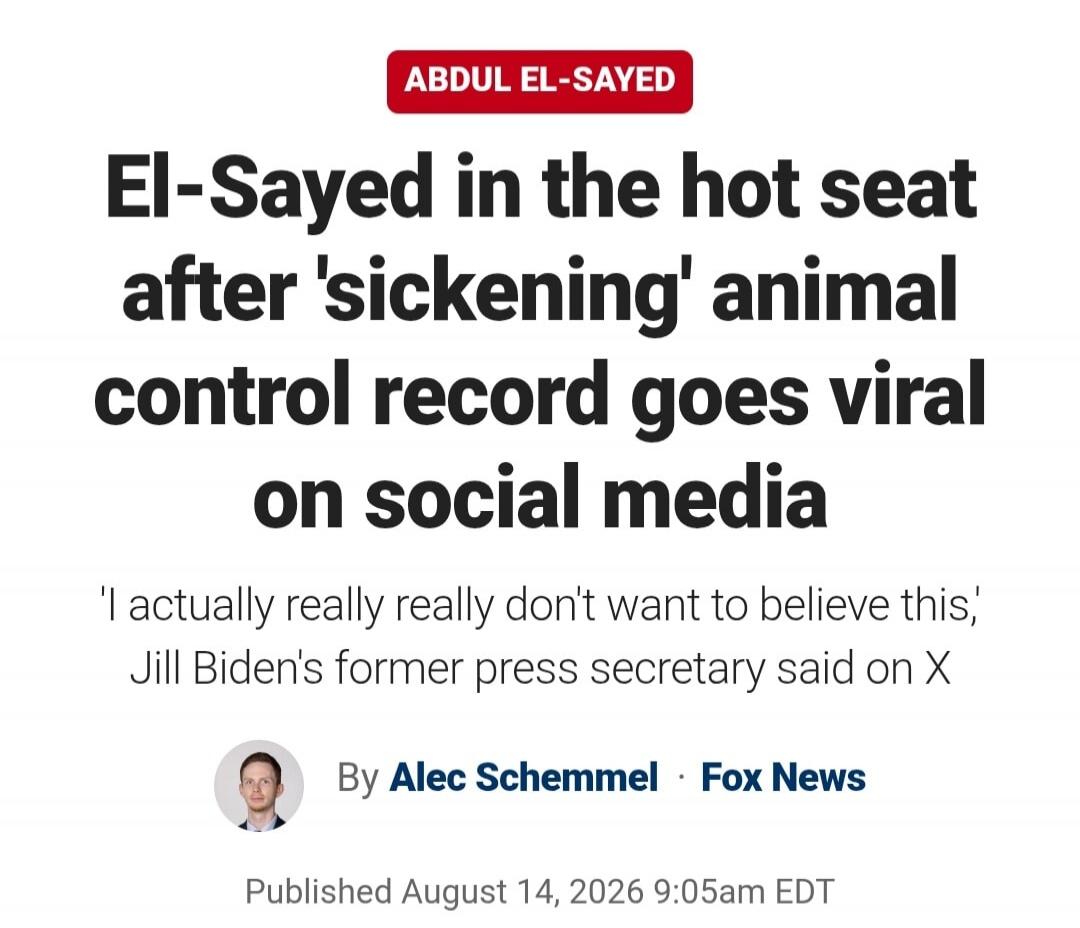ABDUL EL-SAYED El-Sayed in the hot seat after 'sickening' animal control record goes viral on social media 'I actually really really don't want to believe this,' Jill Biden's former press secretary said on X By Alec Schemmel · Fox News Published August 14, 2026 9:05am EDT