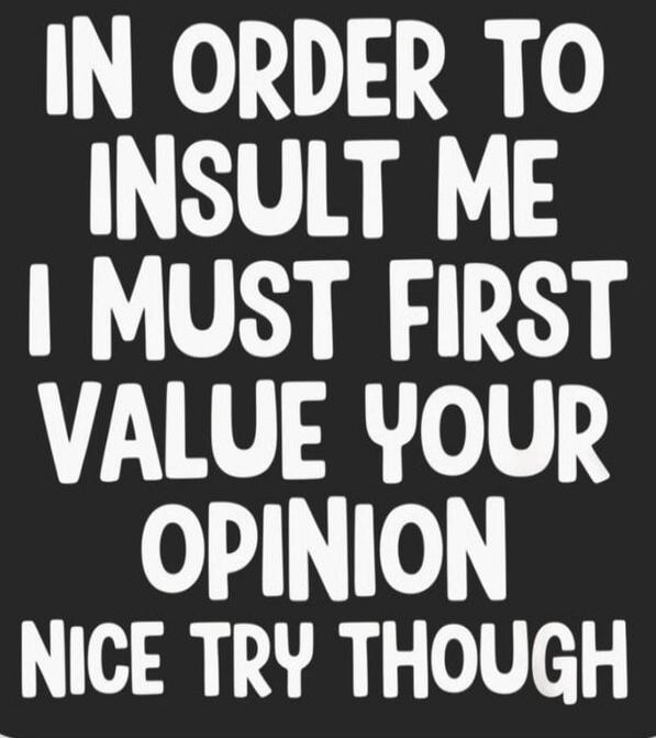 IN ORDER TO INSULT ME I MUST FIRST VALUE YOUR OPINION NICE TRY THOUGH
