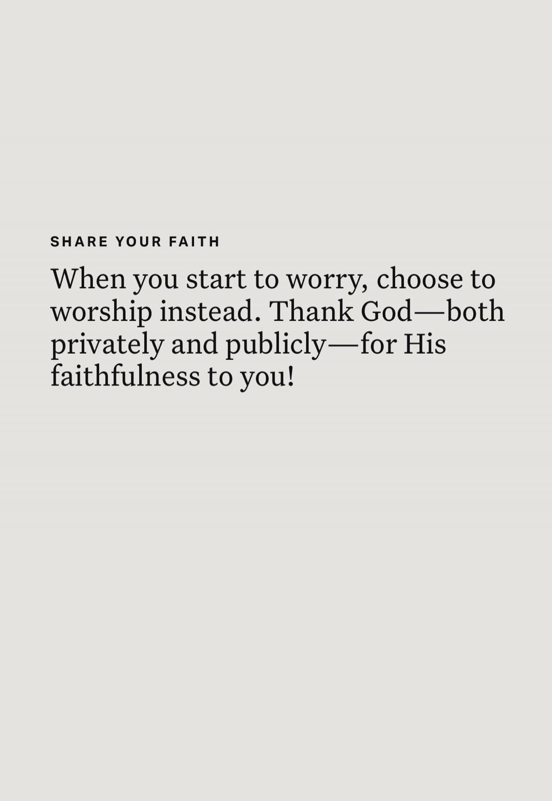 SHARE YOUR FAITH When you start to worry, choose to worship instead. Thank God—both privately and publicly—for His faithfulness to you!