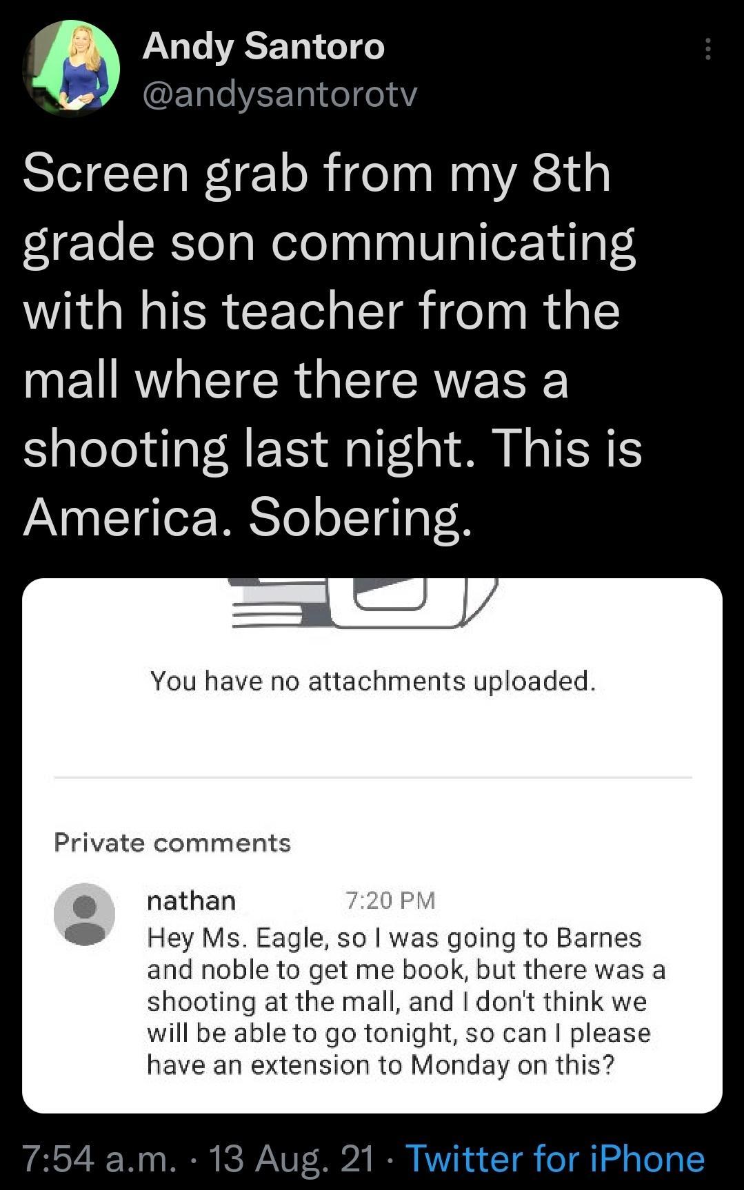 Andy Santoro 7 andysantorotv Screen grab from my 8th grade son communicating with his teacher from the mall where there was a shooting last night This is America Sobering You have no attachments uploaded Private comments nathan 720 PM Hey Ms Eagle so was going to Barnes and noble to get me book but there was a shooting at the mall and dont think we will be able to go tonight so can please have an 