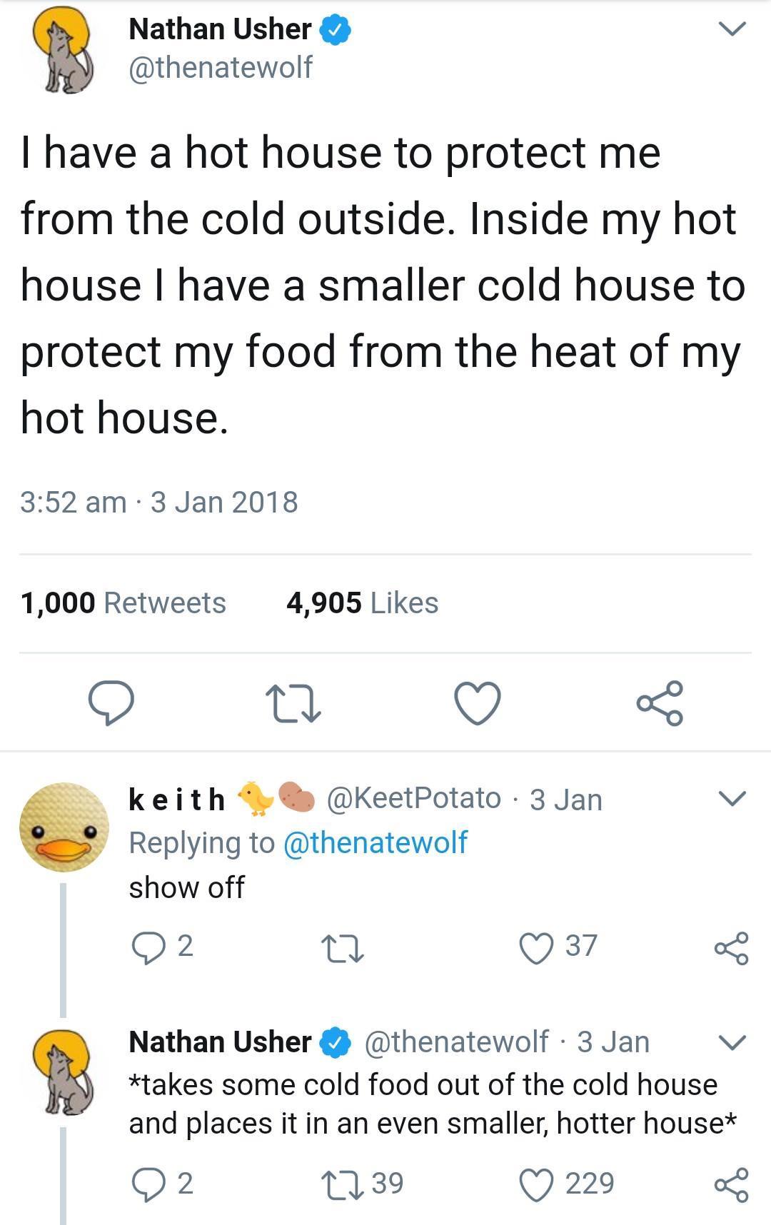 Nathan Usher v thenatewolf have a hot house to protect me from the cold outside Inside my hot house have a smaller cold house to protect my food from the heat of my hot house 352am 3 Jan 2018 1000 Retweets 4905 Likes O 1 9 keith 9 KeetPotato 3 Jan v Replying to thenatewolf show off 2 Q 37 5 takes some cold food out of the cold house and places it in an even smaller hotter house Q2 1239 Q 229 o8 Na