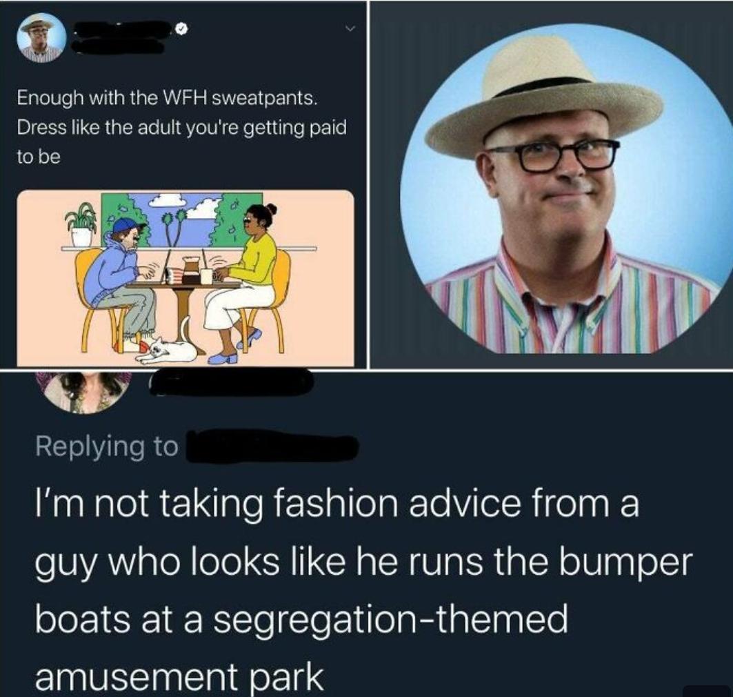 0 Enough with the WFH sweatpants Dress like the adult youe getting paid tobe LY Replying to Nl aEaleRNallelakeleVilelRifelna guy who looks like he runs the bumper boats at a segregation themed amusement park