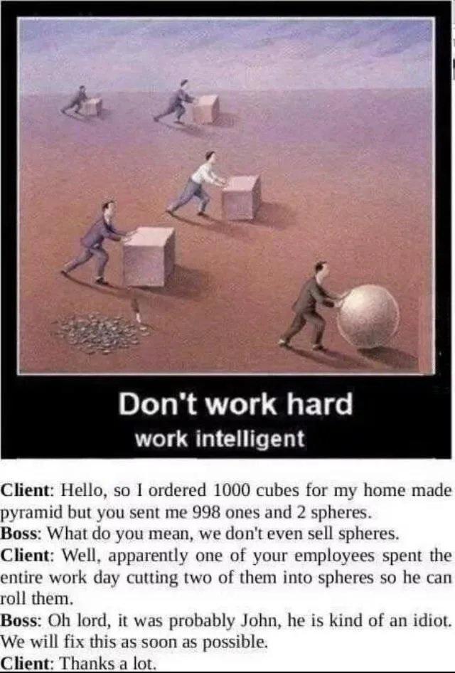 Dont work hard work intelligent Client Hello so I ordered 1000 cubes for my home made pyramid but you sent me 998 ones and 2 spheres Boss What do you mean we dont even sell spheres Client Well apparently one of your employees spent the entire work day cutting two of them into spheres so he can roll them Boss Oh lord it was probably John he is kind of an idiot We will fix this as soon as possible C
