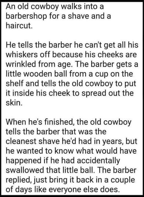 An old cowboy walks into a barbershop for a shave and a haircut He tells the barber he cant get all his whiskers off because his cheeks are wrinkled from age The barber gets a little wooden ball from a cup on the shelf and tells the old cowboy to put it inside his cheek to spread out the skin When hes finished the old cowboy tells the barber that was the cleanest shave hed had in years but he want