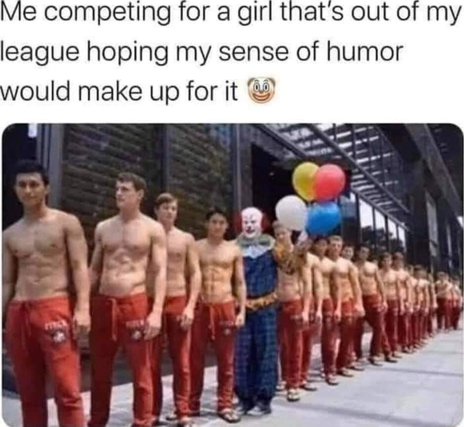 Me competing for a girl thats out of my league hoping my sense of humor G ould make up for it