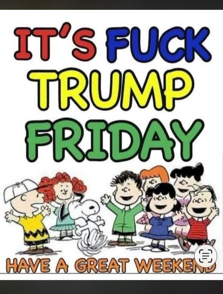 IT'S FUCK TRUMP FRIDAY HAVE A GREAT WEEKEND