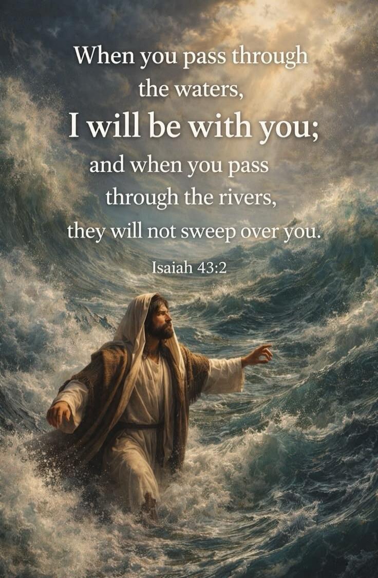 When you pass through the waters, I will be with you; and when you pass through the rivers, they will not sweep over you. Isaiah 43:2