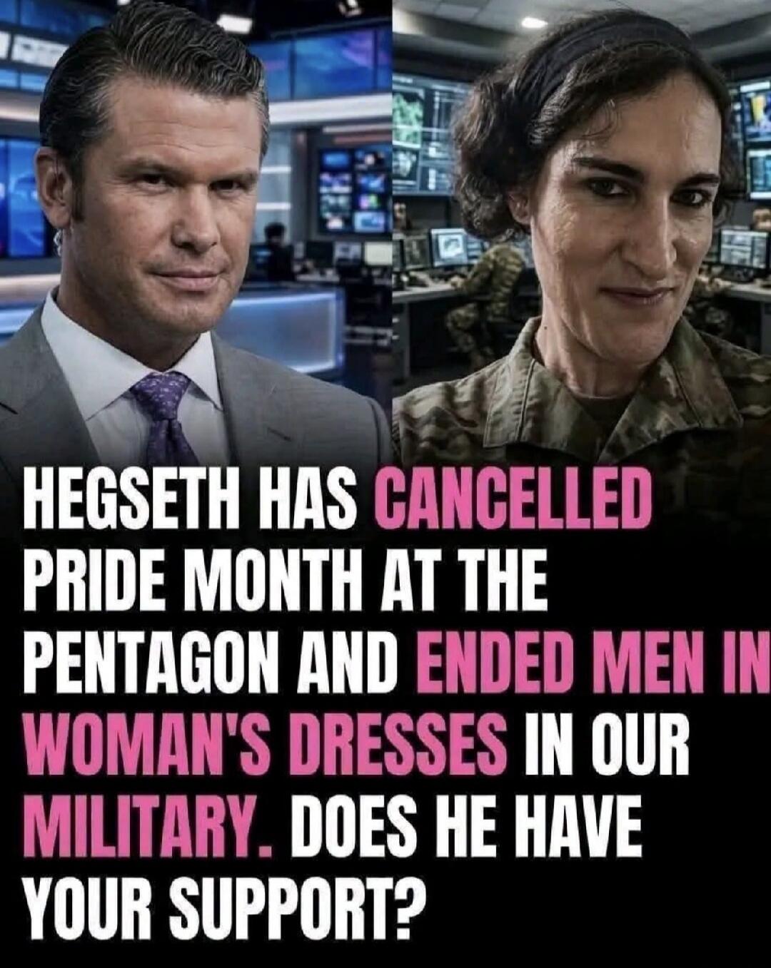 HEGSETH HAS CANCELLED PRIDE MONTH AT THE PENTAGON AND ENDED MEN IN WOMAN'S DRESSES IN OUR MILITARY. DOES HE HAVE YOUR SUPPORT?