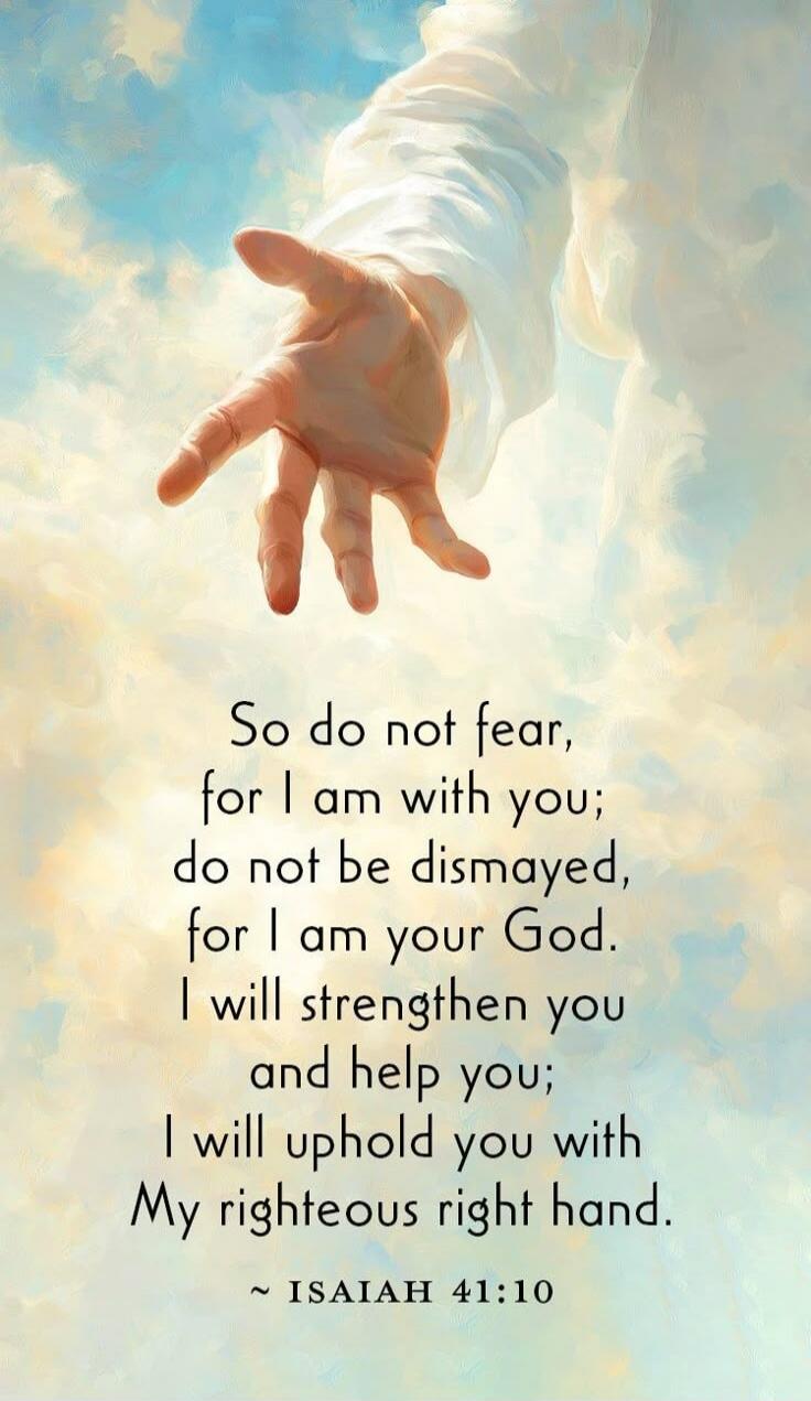 So do not fear, for I am with you; do not be dismayed, for I am your God. I will strengthen you and help you; I will uphold you with My righteous right hand. ~ ISAIAH 41:10