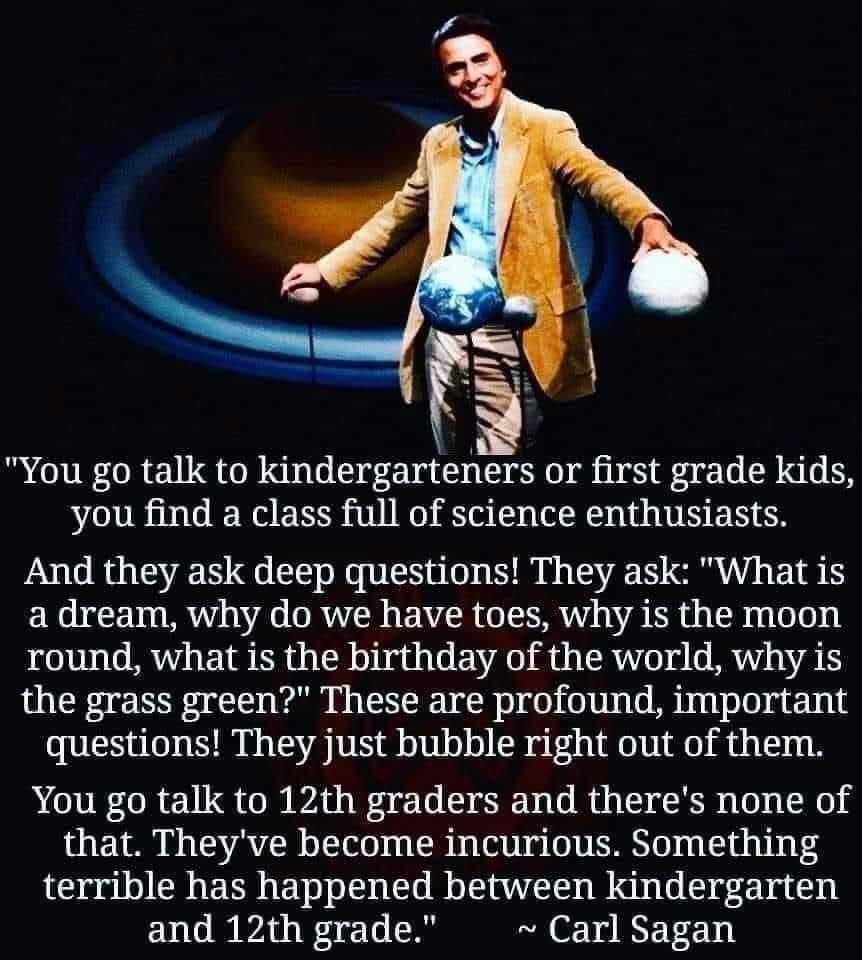 You go talk to kindergarteners or first grade kids you find a class full of science enthusiasts And they ask deep questions They ask What is a dream why do we have toes why is the moon round what is the birthday of the world why is the grass green These are profound important questions They just bubble right out of them You go talk to 12th graders and theres none of that Theyve become incurious So