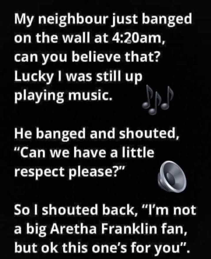 My neighbour just banged on the wall at 4:20am, can you believe that? Lucky I was still up playing music. He banged and shouted, 