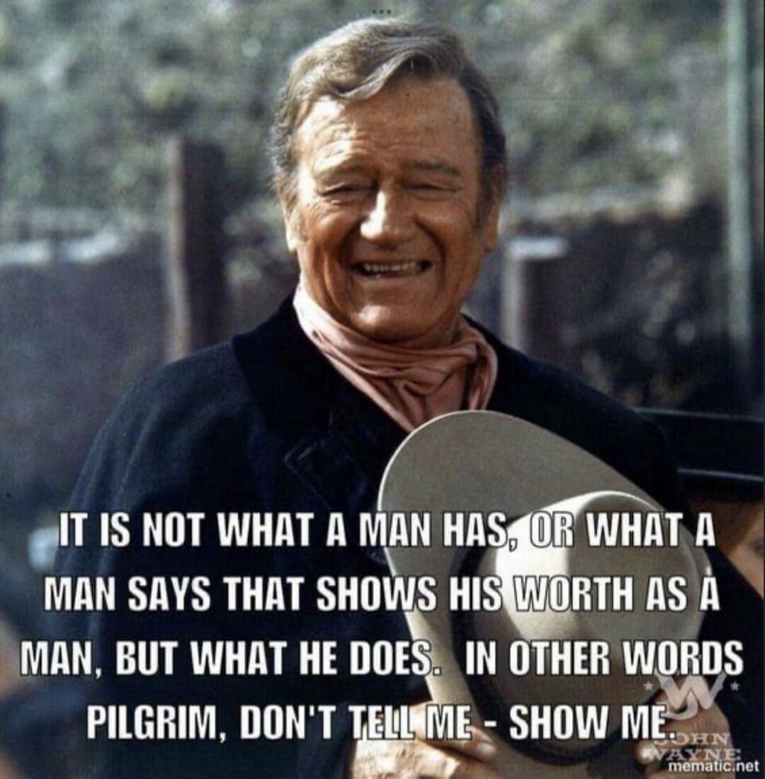 IT IS NOT WHAT A MAN HAS, OR WHAT A MAN SAYS THAT SHOWS HIS WORTH AS A MAN, BUT WHAT HE DOES. IN OTHER WORDS PILGRIM, DON'T TELL ME - SHOW ME.