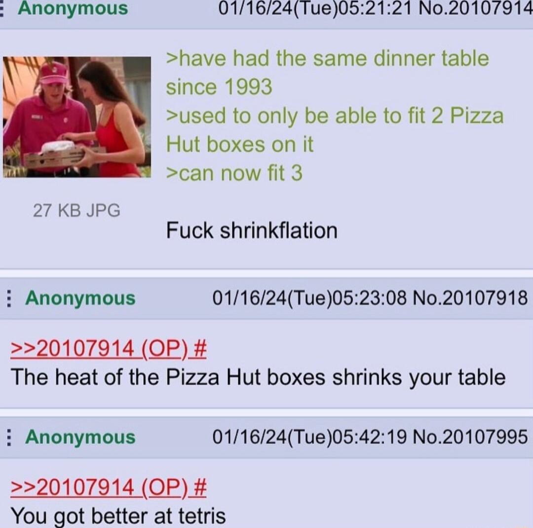 Anonymous 011624Tue052121 No20107914 have had the same dinner table since 1993 used to only be able to fit 2 Pizza Hut boxes on it can now fit 3 27 KB JPG X Fuck shrinkflation i Anonymous 011624Tue052308 No20107918 20107914 OP The heat of the Pizza Hut boxes shrinks your table Anonymous 011624Tue054219 No20107995 20107914 OP You got better at tetris