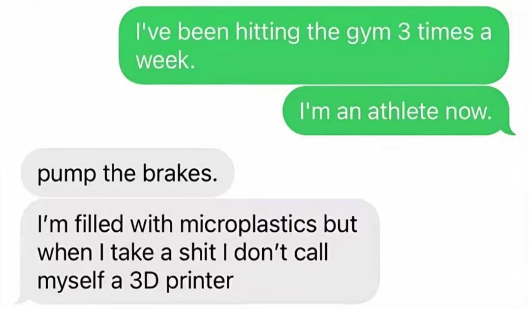 I've been hitting the gym 3 times a week. I'm an athlete now. pump the brakes. I'm filled with microplastics but when I take a shit I don't call myself a 3D printer