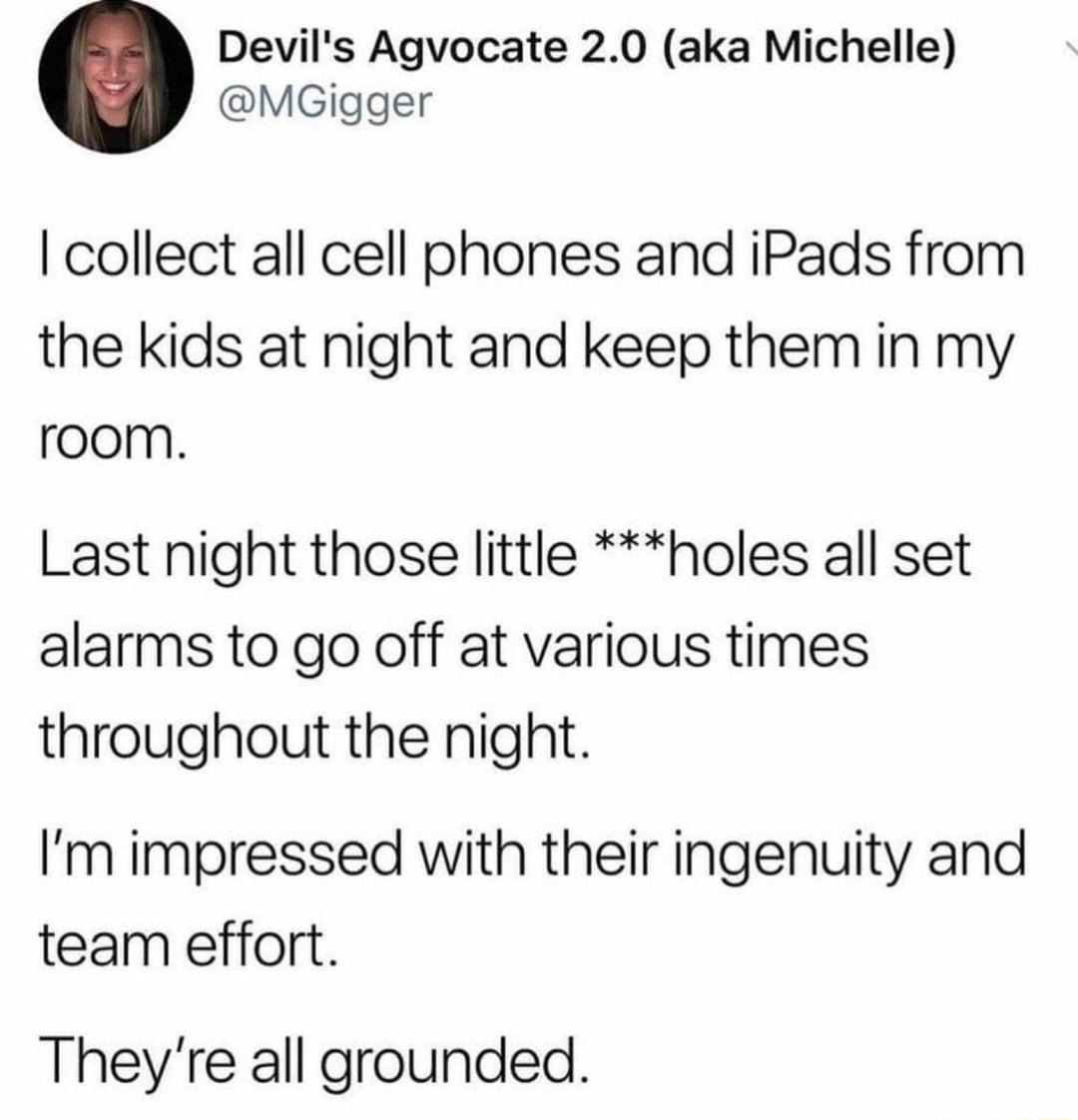 Devils Agvocate 20 aka Michelle MGigger collect all cell phones and iPads from the kids at night and keep them in my room Last night those little holes all set alarms to go off at various times throughout the night Im impressed with their ingenuity and team effort Theyre all grounded