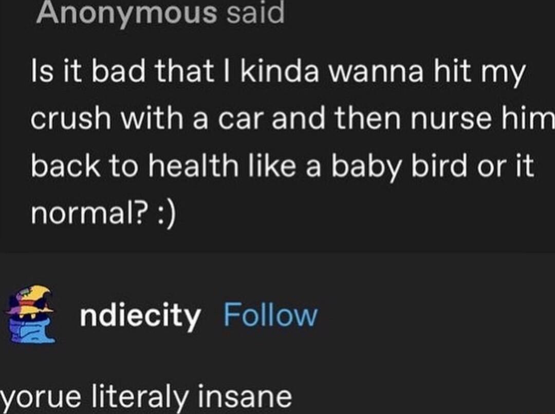 Anonymous said Is it bad that kinda wanna hit my crush with a car and then nurse him back to health like a baby bird or it normal ndiecity Follow vorue literaly insane