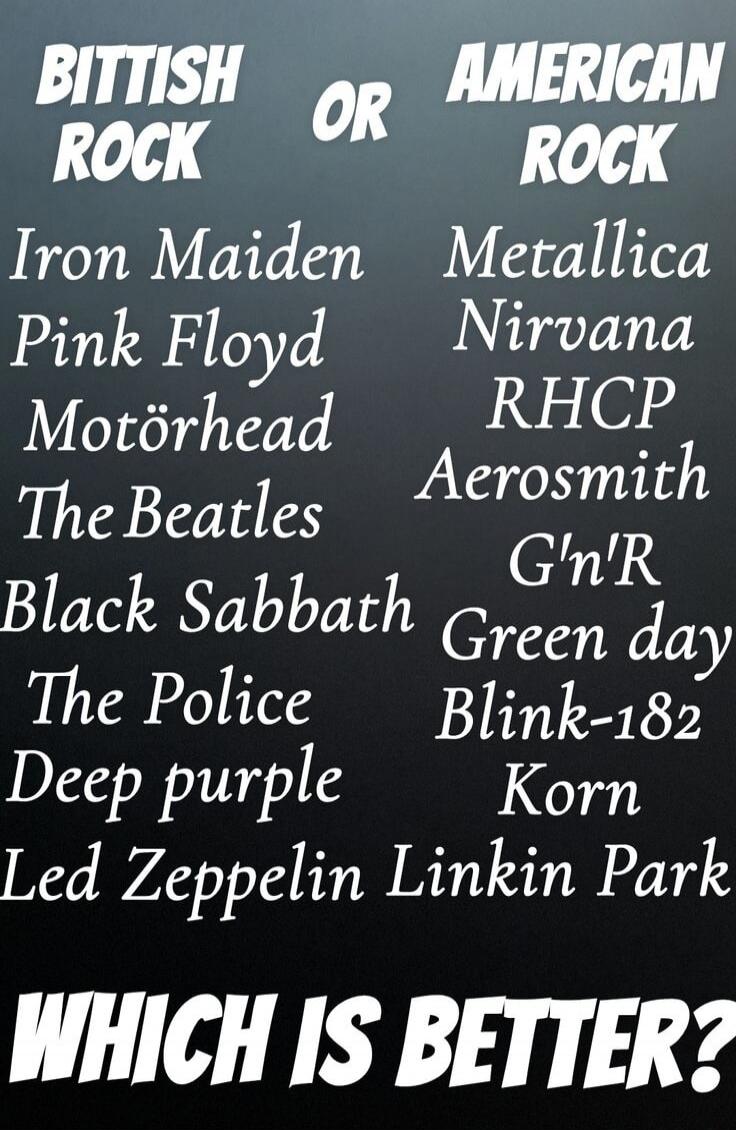 BRITISH ROCK OR AMERICAN ROCK Iron Maiden Pink Floyd Motörhead The Beatles Black Sabbath The Police Deep Purple Led Zeppelin Metallica Nirvana RHCP Aerosmith G'n'R Green Day Blink-182 Korn Linkin Park WHICH IS BETTER?