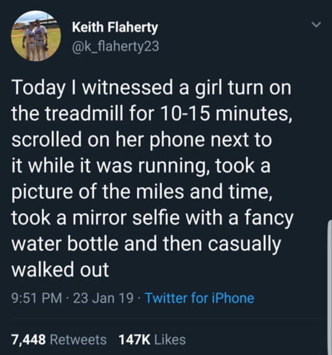 5 Keith Flaherty k_flaherty23 Today witnessed a girl turn on the treadmill for 10 15 minutes scrolled on her phone next to it while it was running took a picture of the miles and time took a mirror selfie with a fancy WEIC O R L R HTE Y walked out 951 PM 23 Jan 19 Twitter for iPhone 7448 Retweets 147K Likes