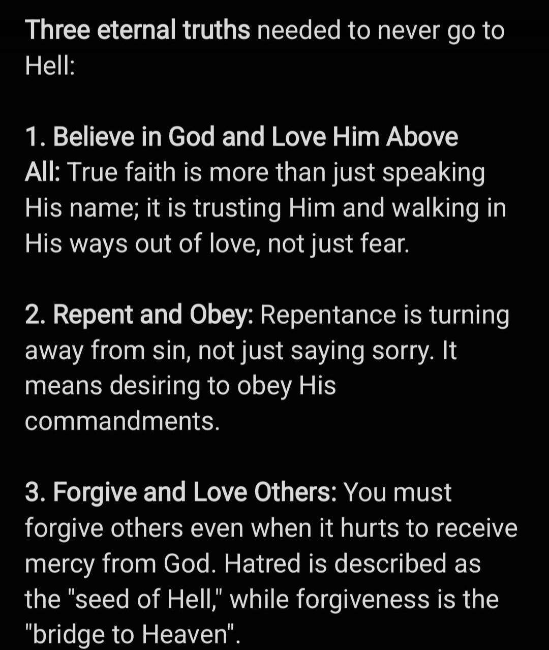 Three eternal truths needed to never go to Hell: 1. Believe in God and Love Him Above All: True faith is more than just speaking His name; it is trusting Him and walking in His ways out of love, not just fear. 2. Repent and Obey: Repentance is turning away from sin, not just saying sorry. It means desiring to obey His commandments. 3. Forgive and L