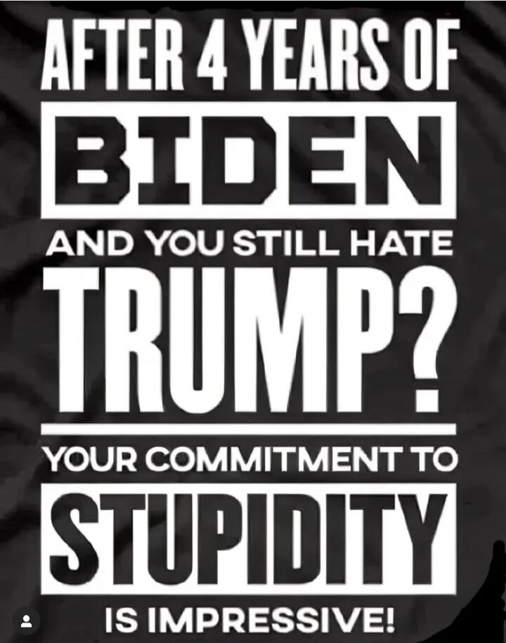 AFTER 4 YEARS OF BIDEN AND YOU STILL HATE TRUMP? YOUR COMMITMENT TO STUPIDITY IS IMPRESSIVE!