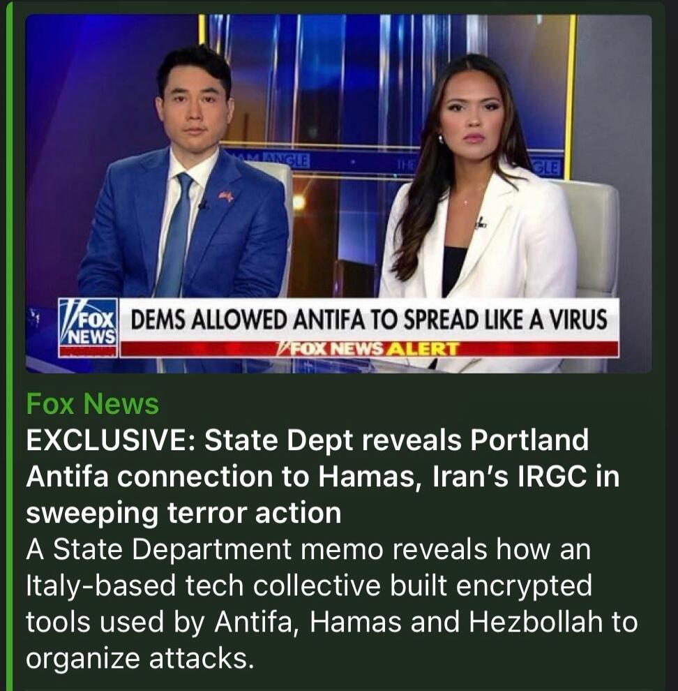 DEMS ALLOWED ANTIFA TO SPREAD LIKE A VIRUS. Fox News EXCLUSIVE: State Dept reveals Portland Antifa connection to Hamas, Iran's IRGC in sweeping terror action. A State Department memo reveals how an Italy-based tech collective built encrypted tools used by Antifa, Hamas and Hezbollah to organize attacks.