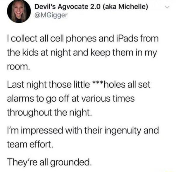 Devils Agvocate 20 aka Michelle MGigger collect all cell phones and iPads from the kids at night and keep them in my room Last night those little holes all set alarms to go off at various times throughout the night Im impressed with their ingenuity and team effort Theyre all grounded
