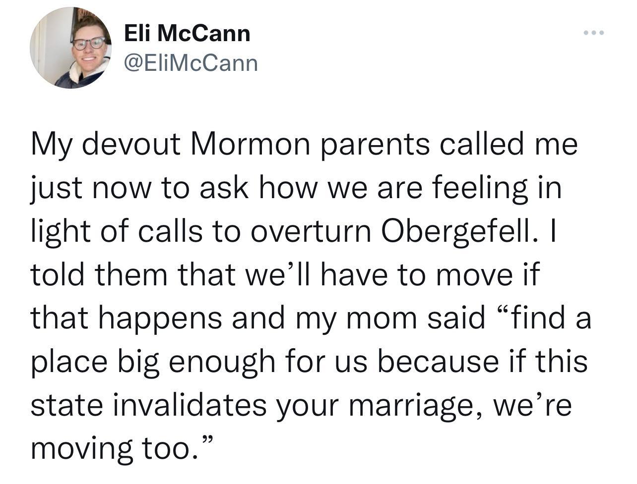 Eli McCann EliMcCann My devout Mormon parents called me just now to ask how we are feeling in light of calls to overturn Obergefell told them that well have to move if that happens and my mom said find a place big enough for us because if this state invalidates your marriage were moving too