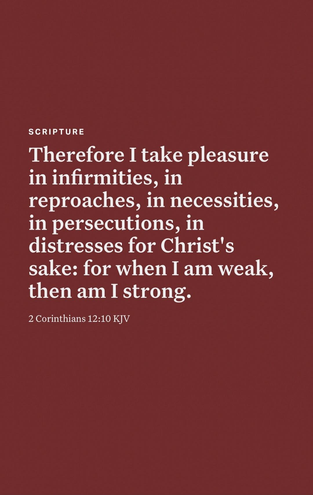 SCRIPTURE Therefore I take pleasure in infirmities, in reproaches, in necessities, in persecutions, in distresses for Christ's sake: for when I am weak, then am I strong. 2 Corinthians 12:10 KJV