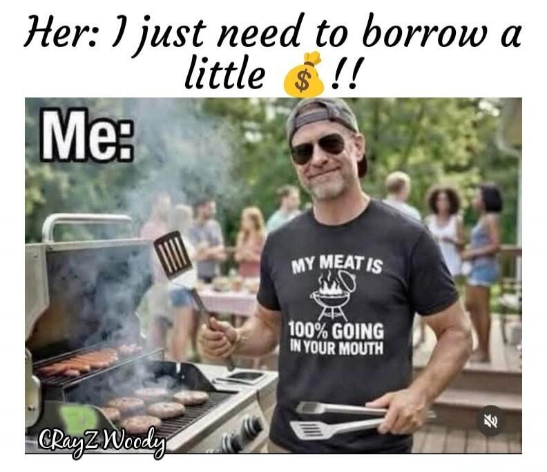 Her: I just need to borrow a little money!! Me: MY MEAT IS 100% GOING IN YOUR MOUTH