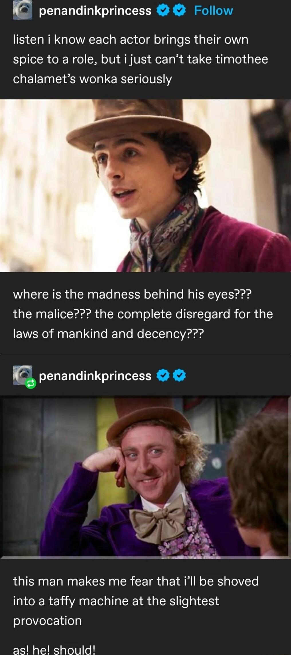 c penandinkprincess Follow listen i know each actor brings their own spice to a role but i just cant take timothee chalamets wonka seriously where is the madness behind his eyes the malice the complete disregard for the laws of mankind and decency Q penandinkprincess JMm i this man makes me fear that ill be shoved CEREIANEG TR GRS el 13 4 elgelVlelez i o as he should