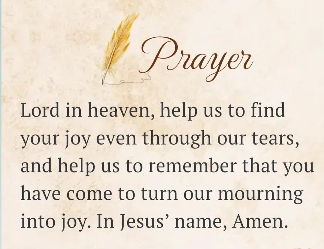 Prayer
Lord in heaven, help us to find your joy even through our tears, and help us to remember that you have come to turn our mourning into joy. In Jesus' name, Amen.