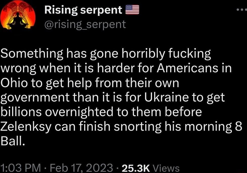Rising serpent N rising_serpent Something has gone horribly fucking wrong when it is harder for Americans in Ohio to get help from their own government than it is for Ukraine to get billions overnighted to them before Zelenksy can finish snorting his morning 8 Ball 103 PM Feb 17 2023 253K Views