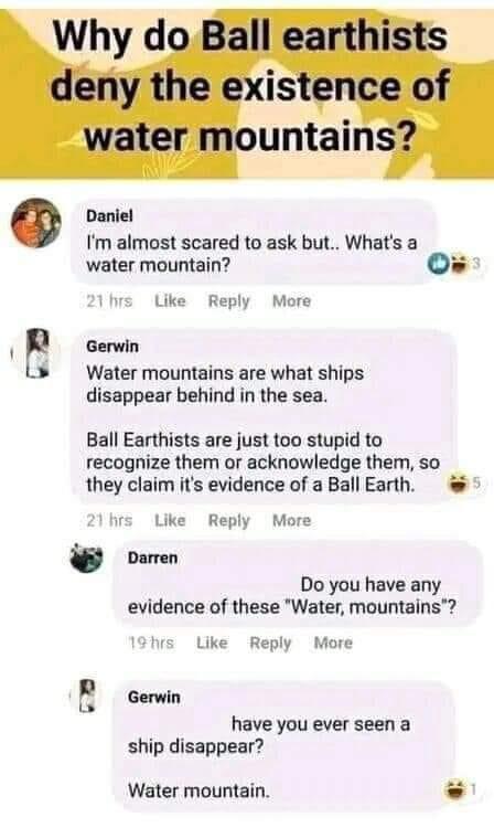 Daniel Im almost scared to ask but Whats a water mountain Os Like Reply More Gerwin Water mountains are what ships disappear behind in the sea Ball Earthists are just too stupid to recognize them or acknowledge them so they claim its evidence of a Ball Earth Like Reply More ooren Do you have any evidence of these Water mountains Like Reply More Gerwin have you ever seen a ship disappear Water moun