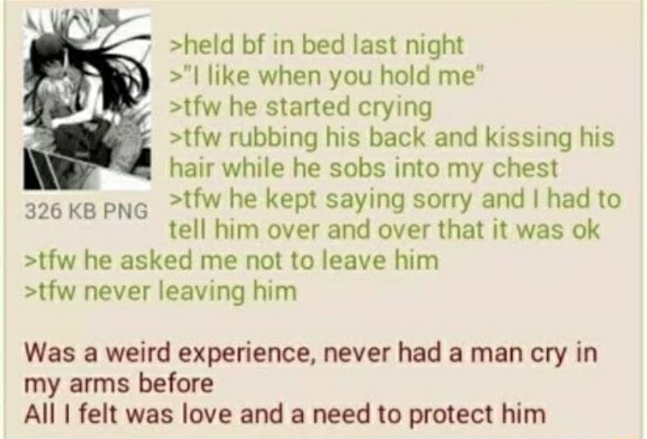 held bf in bed last night like when you hold me tfw he started crying tfw rubbing his back and kissing his hair while he sobs into my chest 326kB pNG tW he kept saying sorry and had to tell him over and over that it was ok tfw he asked me not to leave him tfw never leaving him Was a weird experience never had a man cry in my arms before All felt was love and a need to protect him