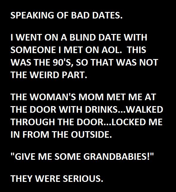 SPEAKING OF BAD DATES WENT ON A BLIND DATE WITH SOMEONE MET ON AOL THIS WAS THE 90S SO THAT WAS NOT THE WEIRD PART THE WOMANS MOM MET ME AT R nlele LRNE N No I CRRTTZNE 3 THROUGH THE DOORLOCKED ME IN FROM THE OUTSIDE GIVE ME SOME GRANDBABIES THEY WERE SERIOUS