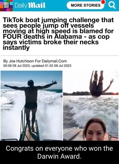 E MORE STORIES TikTok boat j_umpianchallenge that sees peoglgjump off vessels moving at high speed is blamed for FOUR deaths in Alabama as cop says victims broke their necks instantly By Joe Hutchison For DailymailCom 0058 09 Jul 2023 updated 0155 09 Jul 2023 Congrats on everyone who won DERWLWATETH