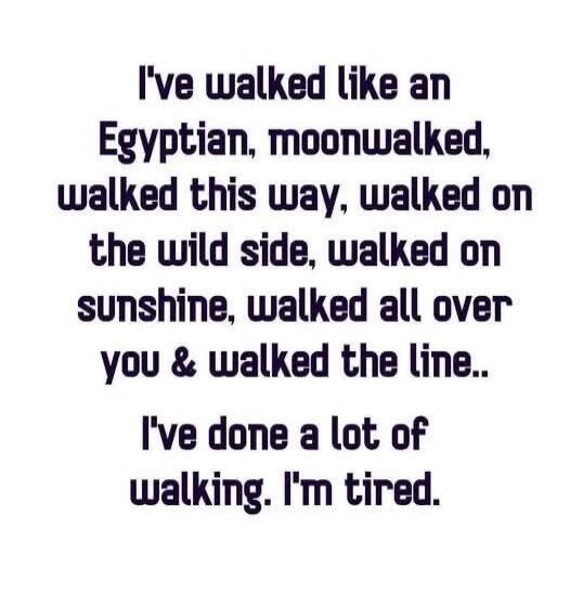 I've walked like an Egyptian, moonwalked, walked this way, walked on the wild side, walked on sunshine, walked all over you & walked the line.. I've done a lot of walking. I'm tired.