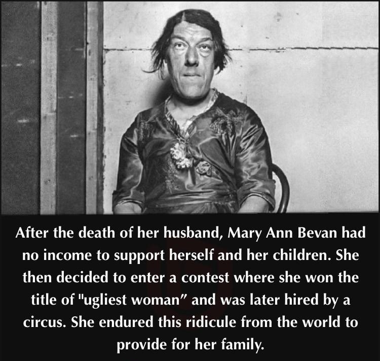 After the death of her husband Mary Ann Bevan had no income to support herself and her children She then decided to enter a contest where she won the title of ugliest woman and was later hired by a circus She endured this ridicule from the world to provide for her family