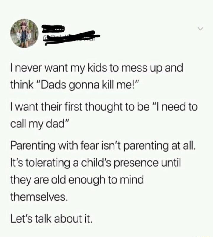 P never want my kids to mess up and think Dads gonna kill me want their first thought to be I need to call my dad Parenting with fear isnt parenting at all Its tolerating a childs presence until they are old enough to mind themselves Lets talk about it
