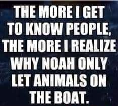 THE MORE GET TO KNOW PEOPLE THE MORE REALIZE WHY NOAH ONLY LET ANIMALS ON THE BOAT