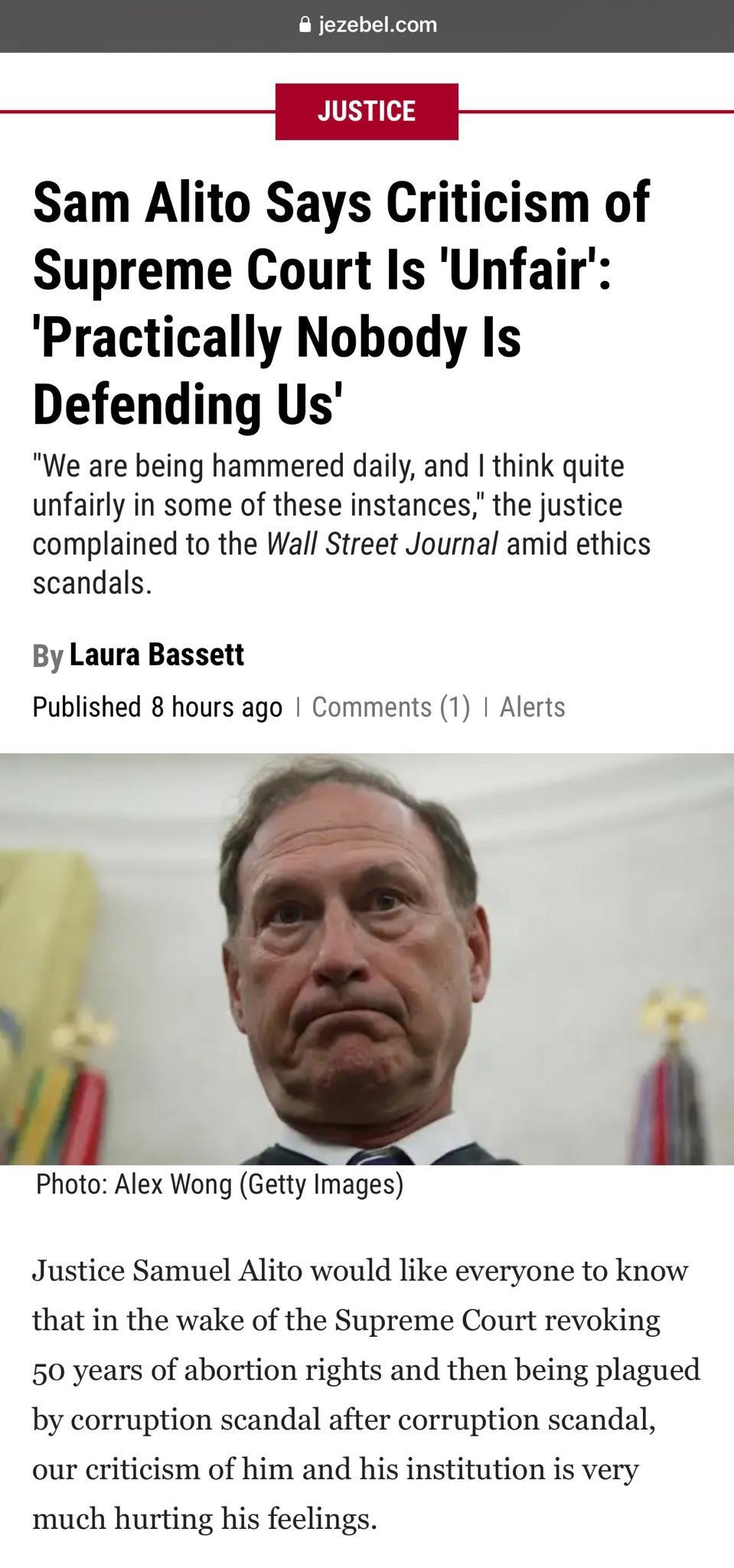 JUSTICE Sam Alito Says Criticism of Supreme Court Is Unfair Practically Nobody Is Defending Us We are being hammered daily and think quite unfairly in some of these instances the justice complained to the Wall Street Journal amid ethics scandals By Laura Bassett Published 8 hours ago Comments 1 Alerts 9 Photo Alex Wong Getty Images Justice Samuel Alito would like everyone to know that in the wake 