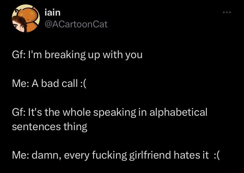 iain ACartoonCat Gf Im breaking up with you VEYNELEEI K Gf Its the whole speaking in alphabetical sentences thing Me damn every fucking girlfriend hates it