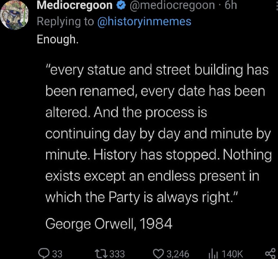 Mediocregoon mediocregoon bh Replying to historyinmemes Enough every statue and street building has been renamed every date has been altered And the process is continuing day by day and minute by minute History has stopped Nothing exists except an endless present in which the Party is always right George Orwell 1984 kX 11333 3246 1 140K L