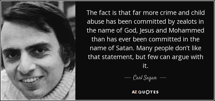 The fact is that far more crime and child abuse has been committed by zealots In the name of God Jesus and Mohammed than has ever been committed in the name of Satan Many people dont like that statement but few can argue with it ol Sogon aauores