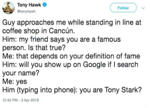 Tony Hawk aronynaws Follow Guy approaches me while standing in line at coffee shop in Cancun Him my friend says you are a famous person Is that true Me that depends on your definition of fame Him will you show up on Google if search your name Me yes Him typing into phone you are Tony Stark 1242 PM 3 Apr 2019