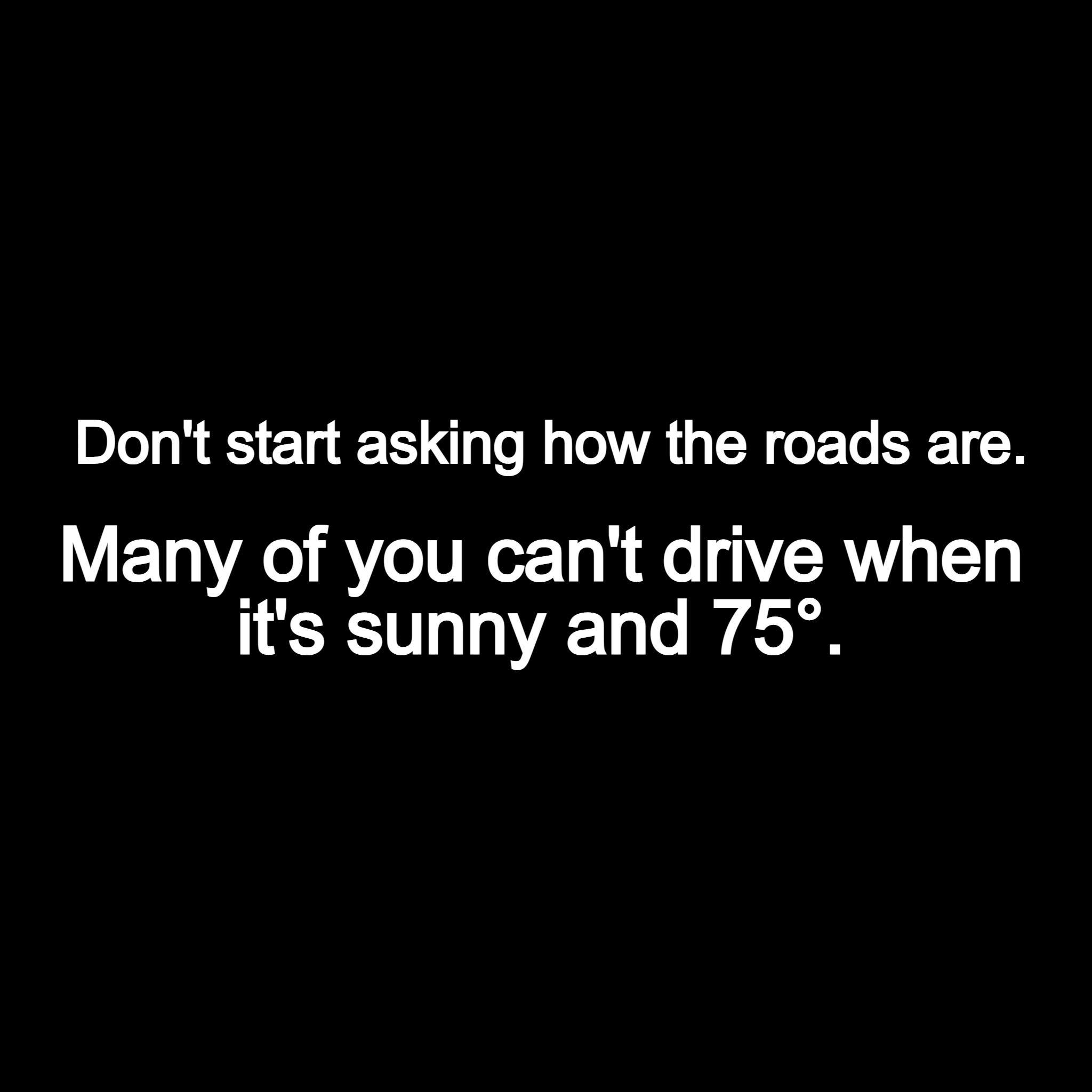 Dont start asking how the roads are Many of you cant drive when its sunny and 75