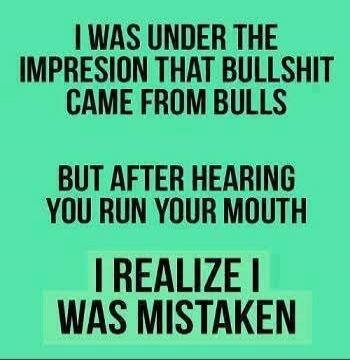 I WAS UNDER THE IMPRESSION THAT BULLSHIT CAME FROM BULLS BUT AFTER HEARING YOU RUN YOUR MOUTH I REALIZE I WAS MISTAKEN
