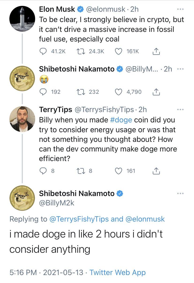 Elon Musk elonmusk 2h g To be clear strongly believe in crypto but it cant drive a massive increase in fossil fuel use especially coal O 412k 17 243k Q 18K N Shibetoshi Nakamoto BillyM 2h O 192 Tl 232 Q 4790 4 TerryTips TerrysFishyTips 2h g Billy when you made doge coin did you g try to consider energy usage or was that not something you thought about How can the dev community make doge more effic